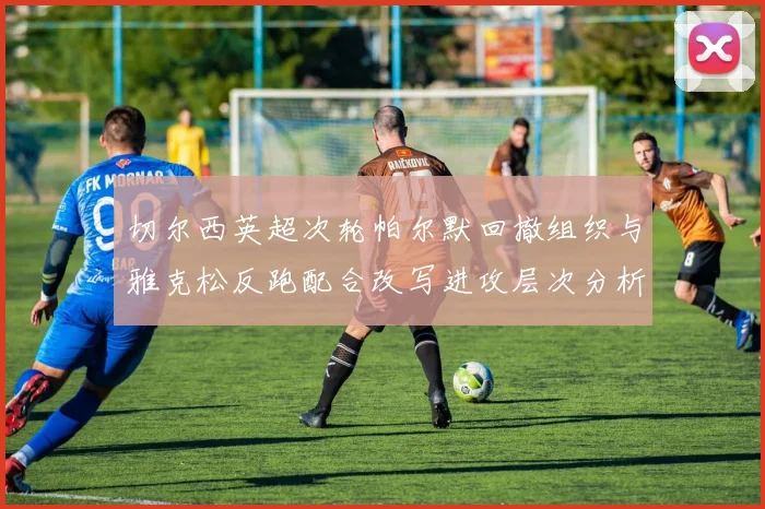 切尔西英超次轮帕尔默回撤组织与雅克松反跑配合改写进攻层次分析