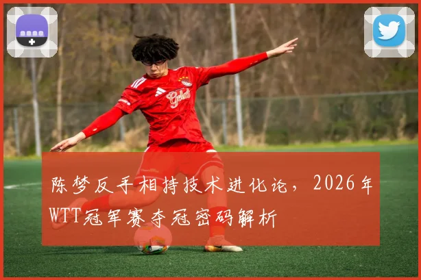 陈梦反手相持技术进化论，2026年WTT冠军赛夺冠密码解析